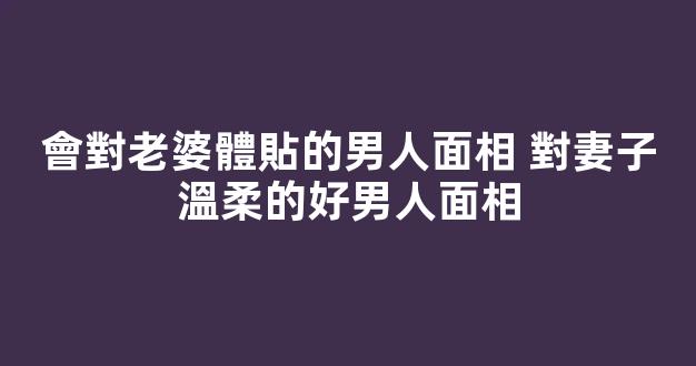 會對老婆體貼的男人面相 對妻子溫柔的好男人面相